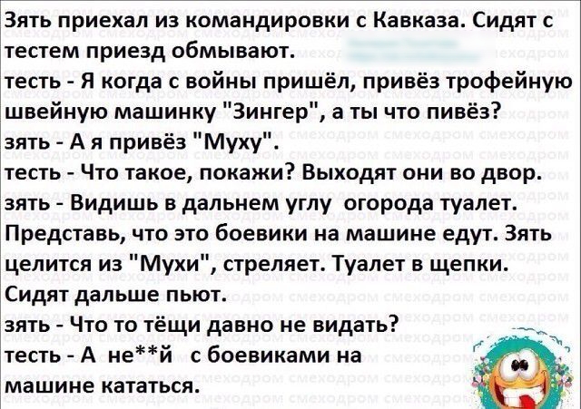 3ять приехал из командировки с Кавказа Сидят с тестем приезд обмывают тесть Я когда с войны пришёл привёз трофейную швейную машинку Зингер а ты что пивёз зять А я привёз Муху тесть Что такое покажи Выходят они во двор зять Видишь в дальнем углу огорода туалет Представь что это боевики на машине едут Зять целится из Мухи стреляет Туалет в щепки Сидят дальше пьют зять Что то тёщи давно не видать тес