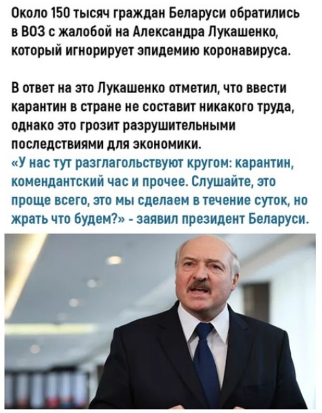 Около 150 тысяч граждан Беларуси обратились в ВОЗ с жалобой на Александра Лукашенко который игнорирует эпидемию коронавируса В ответ на это Лукашенко отметил что ввести карантин в стране не составит никакого труда однако это грозит разрушительными последствиями для экономики У нас тут разглагопьствуют кругом карантин комендантскии час и прочее Спушаите это проще всего это мы сделаем в течение суто