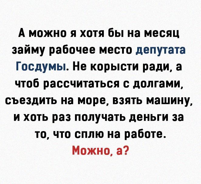 А можно я хотя бы на месяц займу рабочее место депутата Госдумы Не корысти ради а чтоб рассчитаться с долгами съездить на море взять машину и хоть раз получать деньги за то что сплю на работе Можно а
