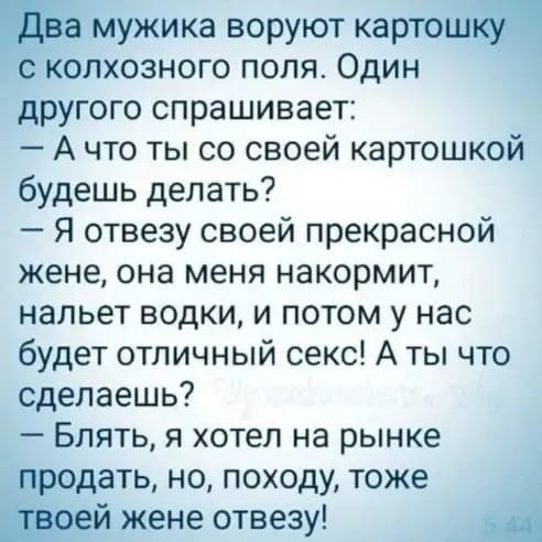мужика воруют карто колхозного поля Один другого спрашивает А что ты со своей картошкой будешь делать Я отвезу своей прекрасной жене она меня накормит нальет водки и потом у нас будет отличный секс А ты что сделаешь Блять я хотел на рынке продать но походу тоже тей жене отвезу