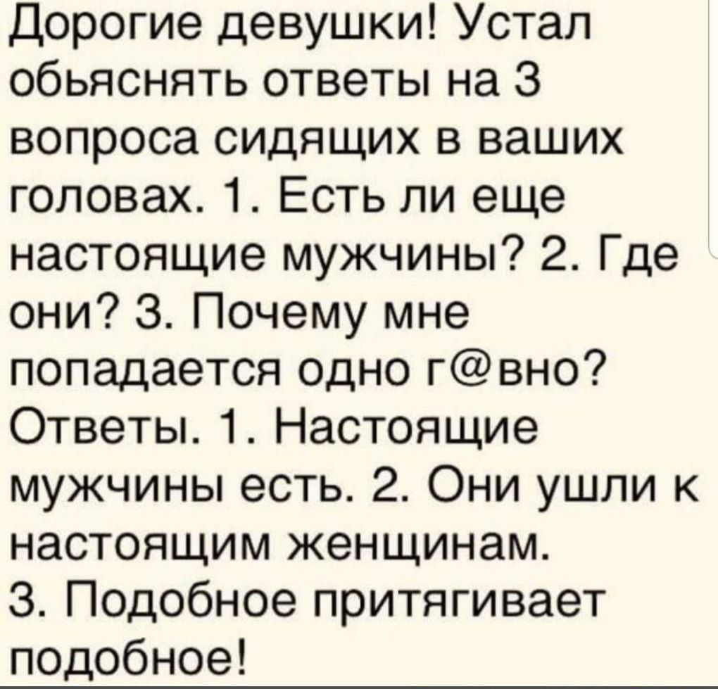 Дорогие девушки Устал обьяснять ответы на 3 вопроса сидящих в ваших головах 1 Есть ли еще настоящие мужчины 2 Где они 3 Почему мне попадается одно гвно Ответы 1 Настоящие мужчины есть 2 Они ушли к настоящим женщинам 3 Подобное притягивает подобное