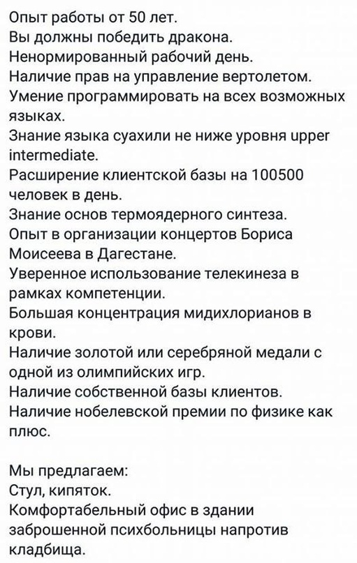 Опыт работы от 50 лет Вы должны победить дракона Ненормированный рабочий день Наличие прав на управление вертолетом Умение программировать на всех возможных языках Знание языка суахили не ниже уровня иррег іптегтеоіате Расширение клиентской базы на 100500 человек в день Знание основ термоядерного синтеза Опыт в организации концертов Бориса Моисеева в Дагестане Уверенное использование телекинеза в 
