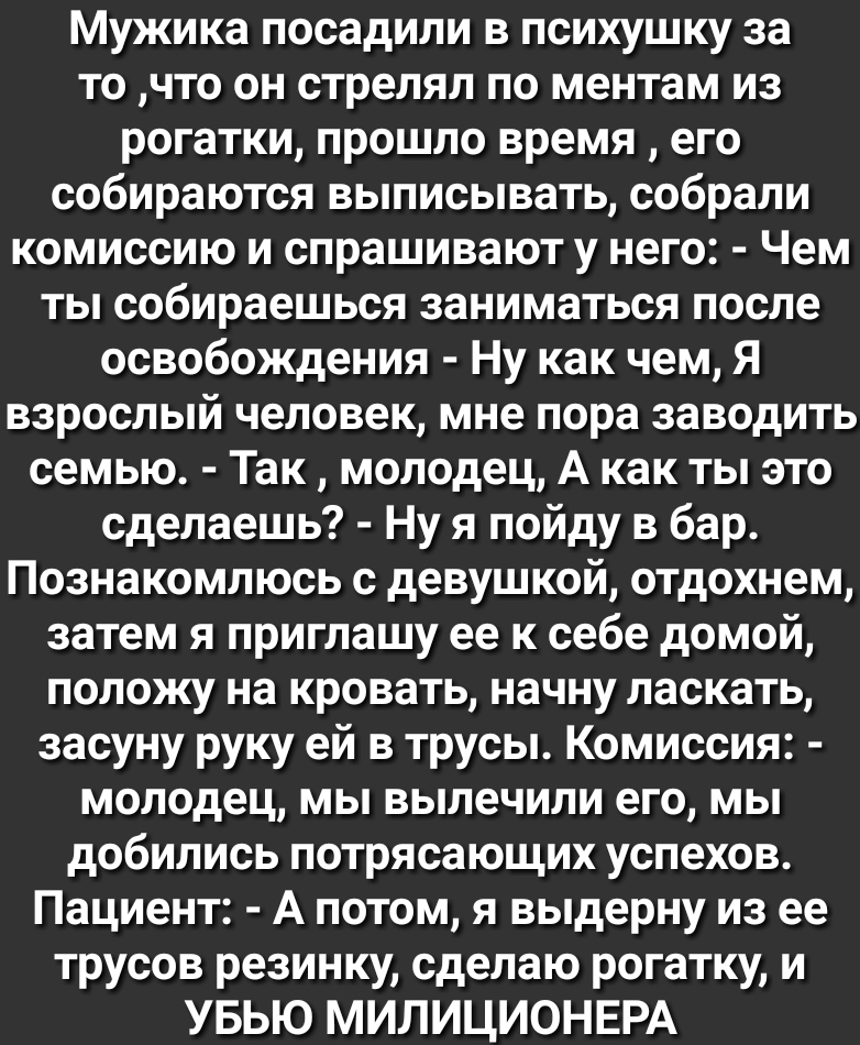 Мужика посадили в психушку за точто он стрелял по ментам из рогатки прошло время его собираются выписывать собрали комиссию и спрашивают у него Чем ты собираешься заниматься после освобождения Ну как чем Я взрослый человек мне пора заводить семью Так молодец А как ты это сделаешь Ну я пойду в бар Познакомлюсь с девушкой отдохнем затем я приглашу ее к себе домой положу на кровать начну ласкать засу