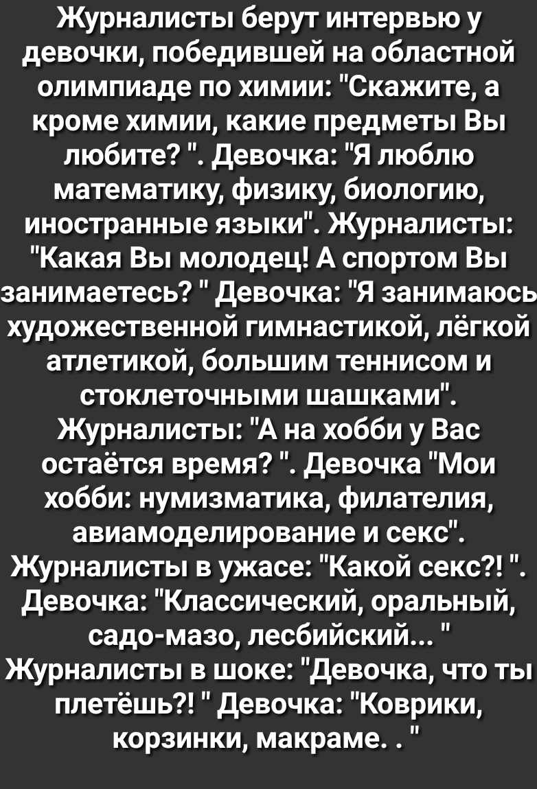 Журналисты берут интервью у девочки победившей на областной олимпиаде по химии Скажите а кроме химии какие предметы Вы любите девочка Я люблю математику физику биологию иностранные языки Журналисты Какая Вы молодец А спортом Вы занимаетесь девочка Я занимаюсь художественной гимнастикой лёгкой атлетикой большим теннисом и стоклеточными шашками Журналисты А на хобби у Вас остаётся время девочка Мои 