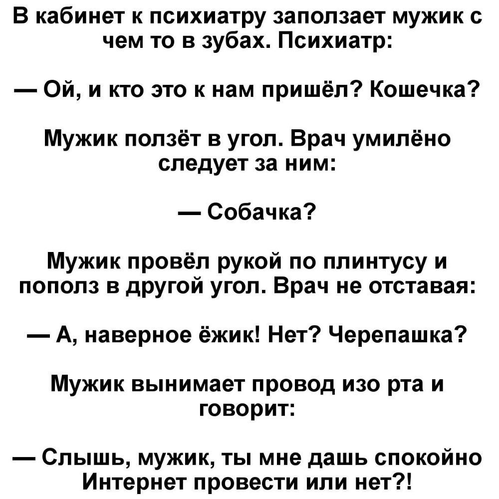 В кабинет к психиатру заползает мужик с чем то в зубах Психиатр Ой и кто это к нам пришёл Кошечка Мужик ползёт в угол Врач умилёно следует за ним Собачка Мужик провёл рукой по плинтусу и пополз в другой угол Врач не отставая А наверное ёжик Нет Черепашка Мужик вынимает провод изо рта и говорит Слышь мужик ты мне дашь спокойно Интернет провести или нет