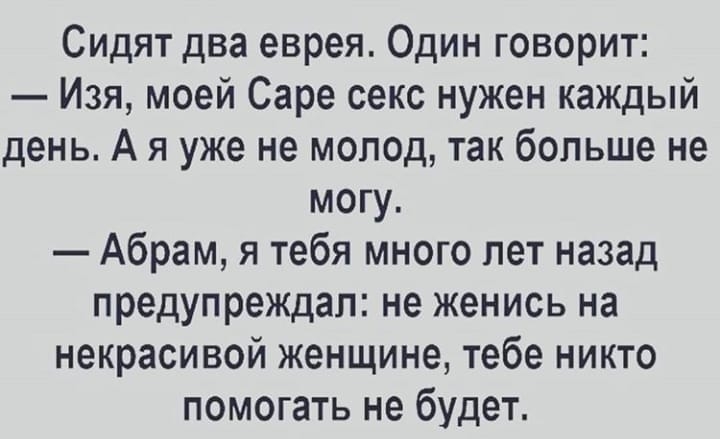 Сидят два еврея Один говорит Изя моей Саре секс нужен каждый день А я уже не молод так больше не могу Абрам я тебя много лет назад предупреждал не женись на некрасивой женщине тебе никто помогать не будет