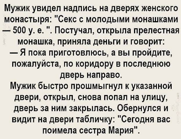 Мужик увидел надпись на дверях женского монастыря Секс с молодыми монашками 500 у е Постучап открыла прелестная монашка приняла деньги и говорит Я пока приготовлюсь а вы пройдите пожалуйста по коридору в последнюю дверь направо Мужик быстро прошмыгнуп к указанной двери открыл снова попал на улицу дверь за ним закрылась Обернулся и видит на двери табличку Сегодня вас поимела сестра Мария