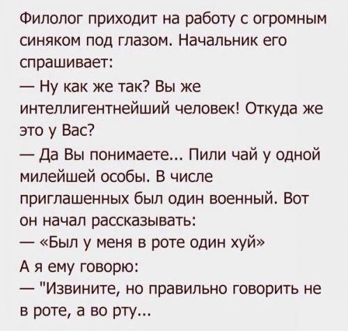 Филолог приходит на работу с огромным синяком под глазом Начальник его спрашивает Ну как же так Вы же интеллигентнейший человек Откуда же это у Вас Да Вы понимаете Пили чай у одной милейшей особы В числе приглашенных был один военный Вот он начал рассказывать Был у меня в роте один хуй А я ему говорю Извините не правильно говорить не в роте а во рту