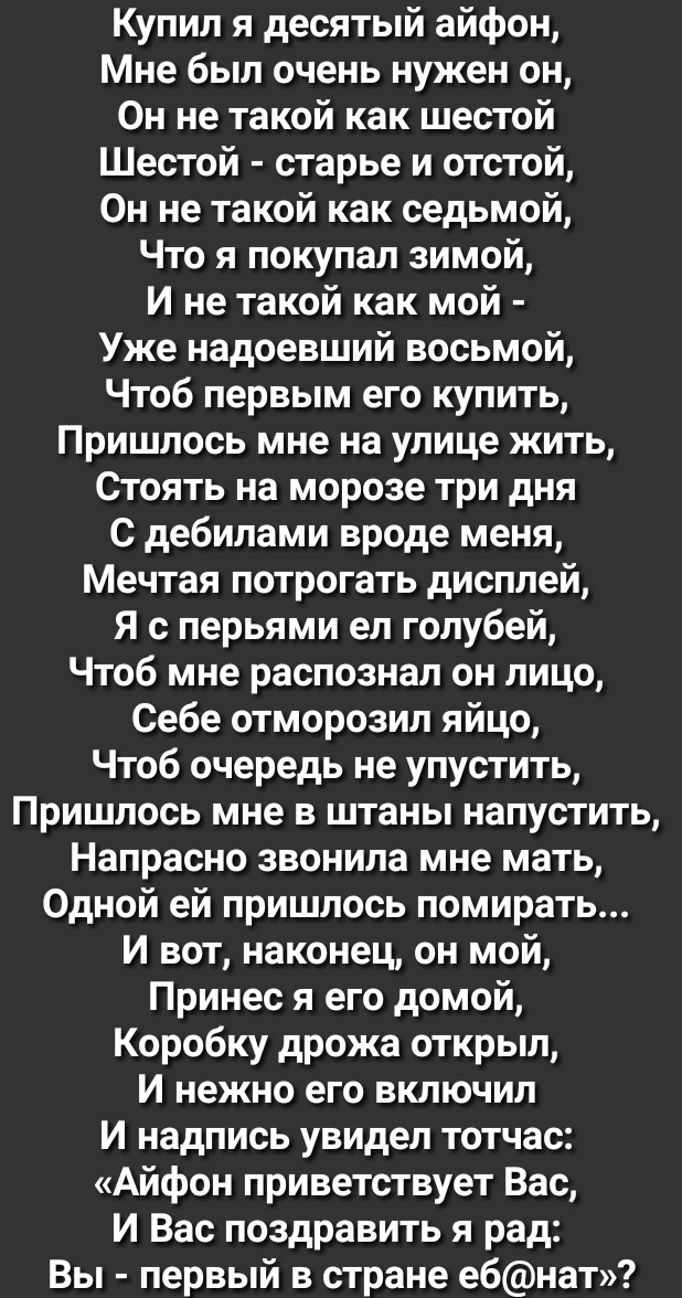 Купил я десятый айфон Мне был очень нужен он Он не такой как шестой Шестой старье и отстой Он не такой как седьмой Что я покупал зимой И не такой как мой Уже надоевший восьмой Чтоб первым его купить Пришлось мне на улице жить Стоять на морозе три дня С дебилами вроде меня Мечтая потрогать дисплей Я с перьями ел голубей Чтоб мне распознал он лицо Себе отморозил яйцо Чтоб очередь не упустить Пришлос