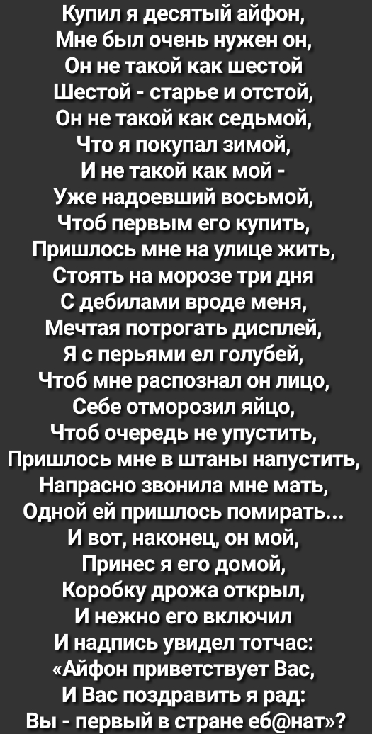 Купил я десятый айфон Мне был очень нужен он Он не такой как шестой Шестой старье и отстой Он не такой как седьмой Что я покупал зимой И не такой как мой Уже надоевший восьмой Чтоб первым его купить Пришлось мне на улице жить Стоять на морозе три дня с дебилами вроде меня Мечтая потрогать дисплей Я с перьями ел голубей Чтоб мне распознал он лицо Себе отморозил яйцо Чтоб очередь не упустить Пришлос