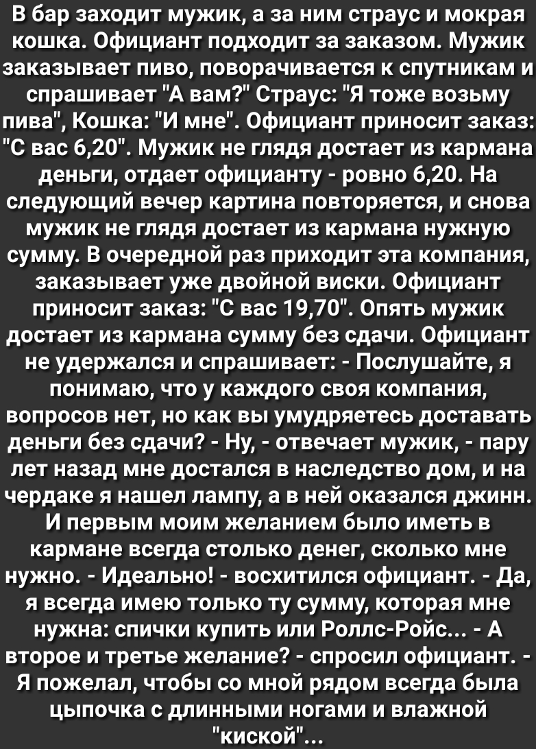 В бар заходит мужик а за ним страус и мокрая кошка Официант подходит за заказом Мужик заказывает пиво поворачивается к спутникам и спрашивает А вам Страус Я тоже возьму пива Кошка И мне Официант приносит заказ О вас 620 Мужик не глядя достает из кармана деньги отдает официанту ровно 620 На следующий вечер картина повторяется и снова мужик не глядя достает из кармана нужную сумму В очередной раз пр