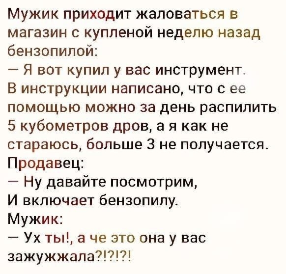 Мужик приходит жаловаться в магазин с купленой неделю назад бензопилой Я вот купил у вас инструмент В инструкции написано что с ее помощью можно за день распилить 5 кубометров дров а я как не стараюсь больше 3 не получается Продавец Ну давайте посмотрим И включает бензопилу Мужик Ух ты а че это она у вас зажужжала
