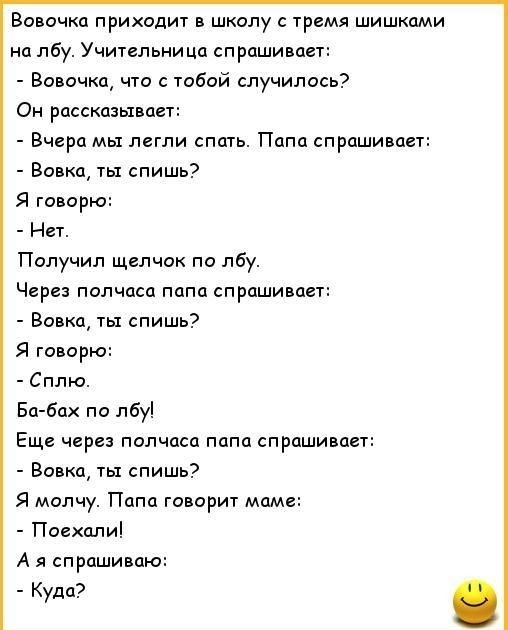 Вовочка приходит в школу с тремя шишками на лбу Учительница спрашивает Вовочка что с тобой случилось Он рассказывает Вчера мы легли спать Папа спрашивает Вовка ты спишь Я говорю Нет Получил щелчок по лбу Через полчаса папа спрашивает Вовка ты спишь Я говорю Сплю Ба бах по лбу Еще через полчаса папа спрашивает Вовка ты спишь Я молчу Папа говорит маме Поехали А я спрашиваю Куда