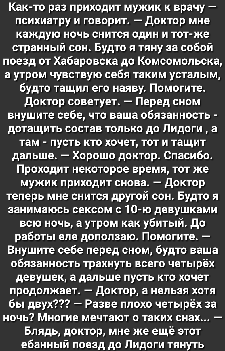 Как то раз приходит мужик к врачу психиатру и говорит доктор мне каждую ночь снится один и тот же странный сон Будто я тяну за собой поезд от Хабаровска до Комсомольска а утром чувствую себя таким усталым будто тащил его наяву Помогите доктор советует Перед сном внушите себе что ваша обязанность дотащить состав только до Лидоги а там пусть кто хочет тот и тащит дальше Хорошо доктор Спасибо Проходи