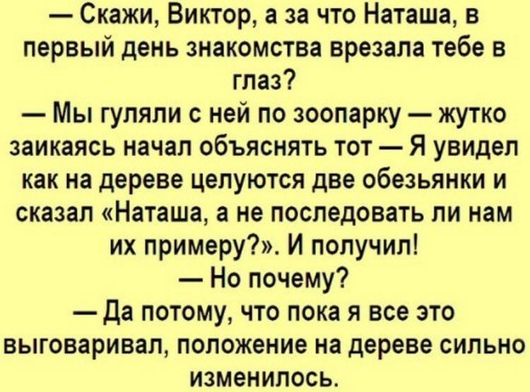 Скажи Виктор а за что Наташа в первый день знакомства врезала тебе в глаз Мы гуляли с ней по зоопарку жутко заикаясь начал объяснять тот Я увидел как на дереве целуются две обезьянки и сказал Наташа а не последовать ли нам их примеру И получил Но почему да потому что пока я все это выговаривал положение на дереве сильно изменилось
