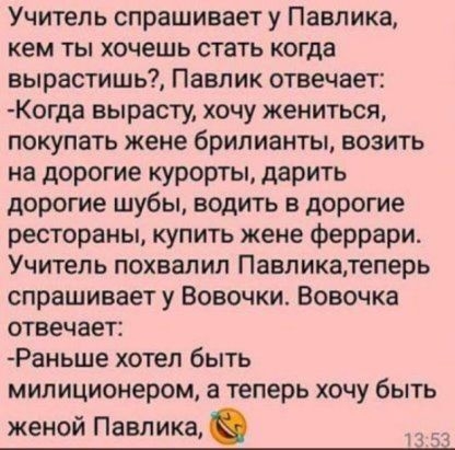 Учитель спрашивает у Павлика кем ты хочешь стать когда вырастишь Павлик отвечает Когда вырасту хочу жениться покупать жене брилианты возить на дорогие курорты дарить дорогие шубы водить в дорогие рестораны купить жене феррари Учитель похвалил Павликатеперь спрашивает у Вовочки Вовочка отвечает Раньше хотел быть милиционером а теперь хочу быть женой Павлика