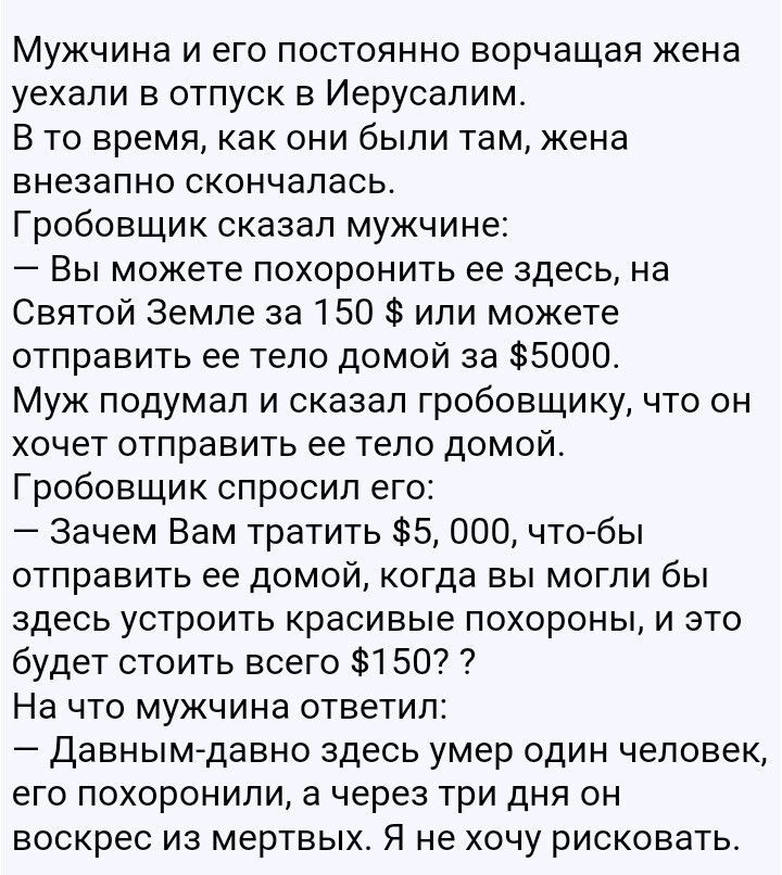 Мужчина и его постоянно ворчащая жена уехали в отпуск в Иерусалим В то время как они были там жена внезапно скончалась Гробовщик сказал мужчине Вы можете похоронить ее здесь на Святой Земле за 150 или можете отправить ее тело домой за 5000 Муж подумал и сказал гробовщику что он хочет отправить ее тело домой Гробовщик спросил его Зачем Вам тратить 5 000 чтобы отправить ее домой когда вы могли бы зд