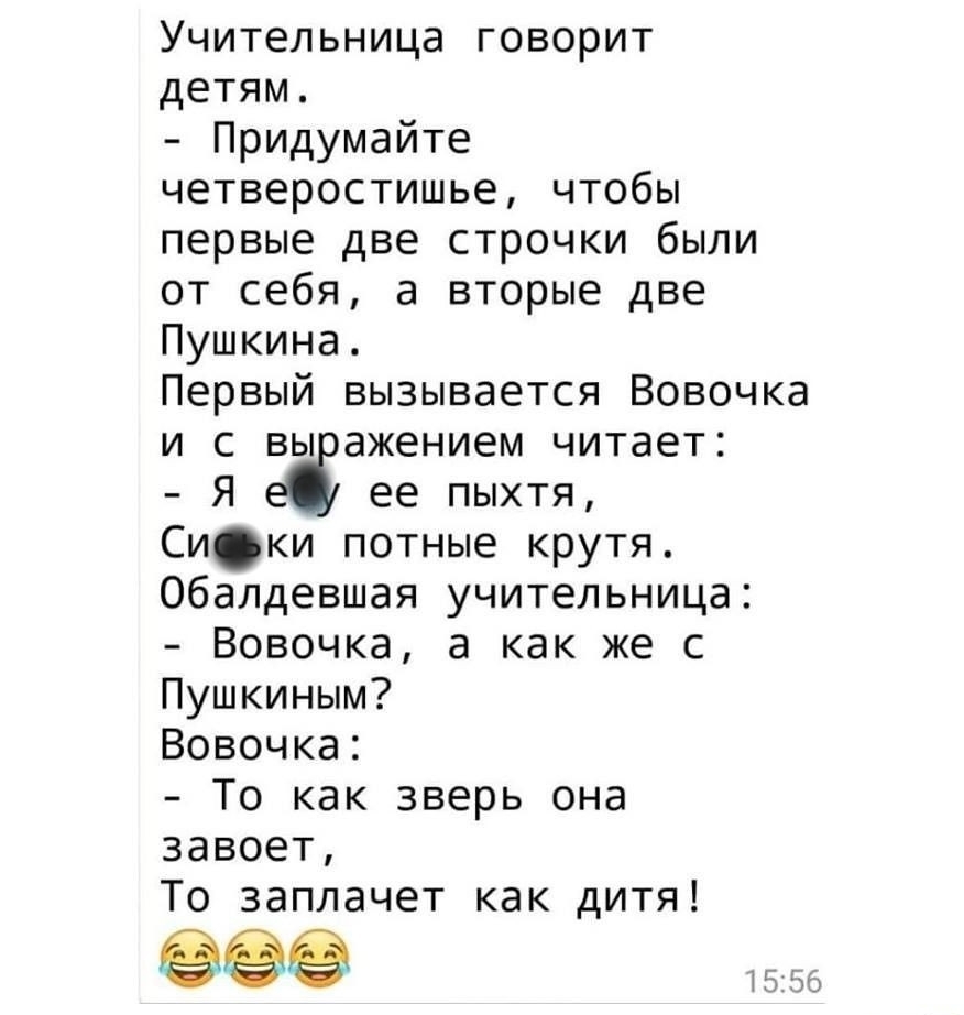 Учительница говорит детям Придумайте четверостишье чтобы первые две строчки были от себя а вторые две Пушкина Первый вызывается Вовочка и с вы ажением читает Я ее пыхтя Си ки потные крутя Обалдевшая учительница Вовочка а как же с Пушкиным Вовочка То как зверь она завоет То заплачет как дитя