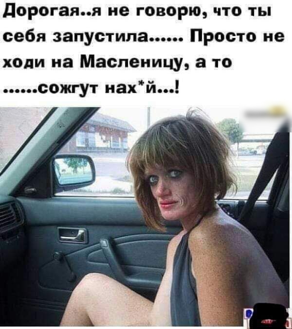 дорогаяя не говорю что ты себя запустила Просто не ходи на Масленицу а то сожгут нахй