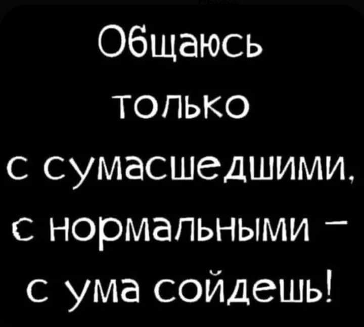 Общаюсь только с сумасшедшими с нормальными с ума сойдешь
