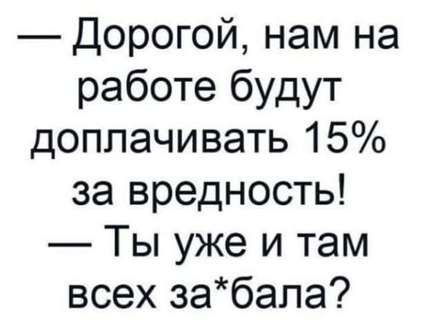 Дорогой нам на работе будут доплачивать 15 за вредность Ты уже и там всех забапа