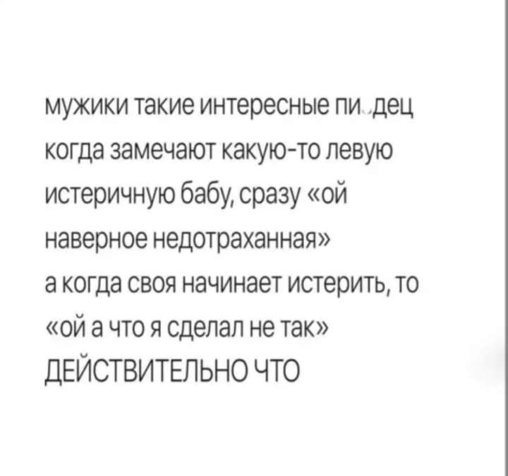 мужики такие интересные пи дец когда замечают какуюто левую истеричную бабу сразу ой наверное недотраханная а когда своя начинает истерить то ой а что я сделал не так ДЕЙСТВИТЕЛЬНО ЧТО
