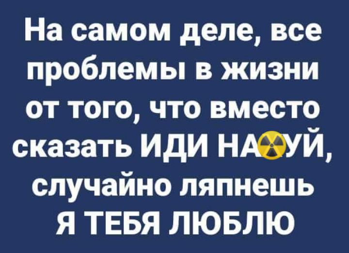 На самом деле все проблемы в жизни от того что вместо сказать иди НУЙ случайно ляпнешь Я ТЕБЯ ЛЮБЛЮ