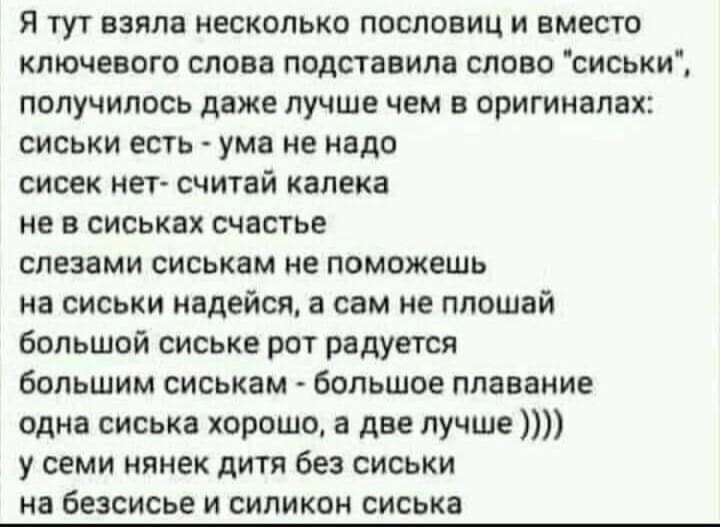 Я тут взяла несколько пословиц и вместо ключевого слова подставила слово сиськи получилось даже лучше чем в оригиналах сиськи есть ума не надо сисек нет считай калека не в сиськах счастье слезами сиськам не поможешь на сиськи надейся а сам не плошай большой сиське рот радуется большим сиськам большое плавание одна сиська хорошо а две лучше у семи нянек дитя без сиськи на безсисье и силикон сиська