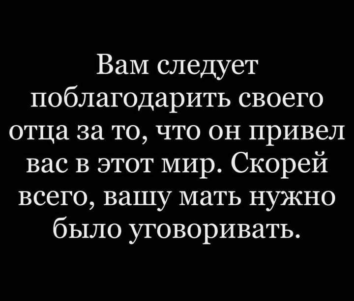Вам следует поблагодарить своего отца за то что он привел вас в этот мир Скорей всего вашу мать нужно было уговоривать