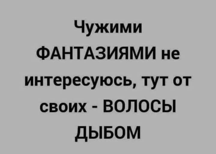 Чужими ФАНТАЗИЯМИ не интересуюсь тут от своих ВОЛОСЫ ДЫБОМ