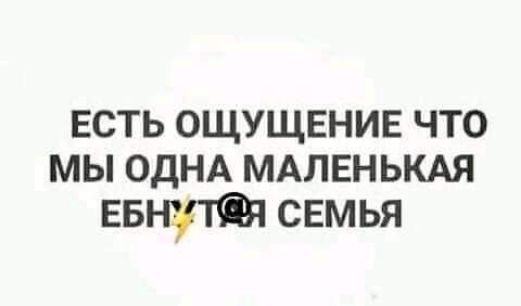 ЕСТЬ ОЩУЩЕНИЕ ЧТО МЫ ОДНА МАЛЕНЬКАЯ ЕБ снмья