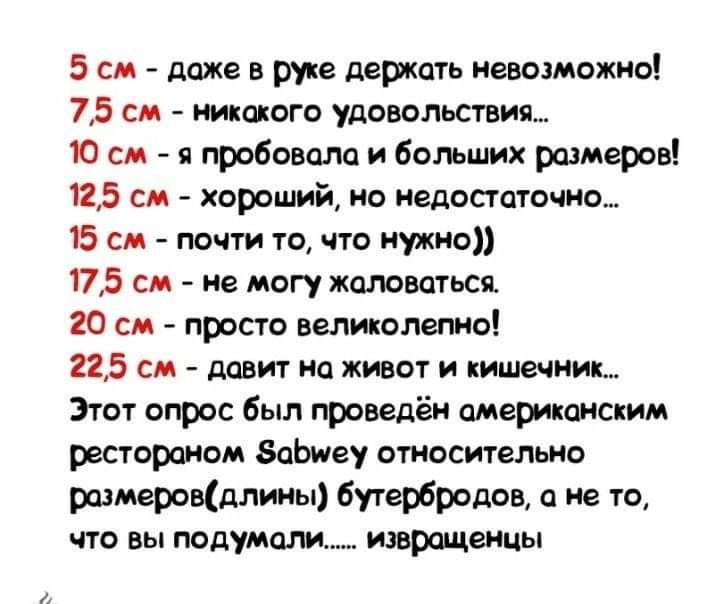 5 см даже в руке держать невозможно 75 см никакого удовольствия 10 см я пробовала и больших размеров 125 см хороший но недостаточно 15 см почти то что нужно 175 см не могу жаловаться 20 см просто великолепно 225 см давит на живот и кишечник Этот опрос был проведён американским рестораном БаЬиеу относительно размеровдлины бутербродов а не то что вы подумали извращенцы
