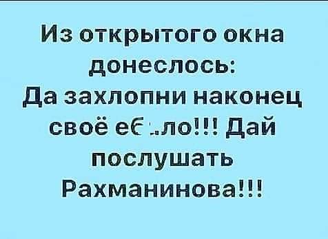 Из открытого окна донеслось Да захлопни наконец своё еб ло дай послушать Рахманинова