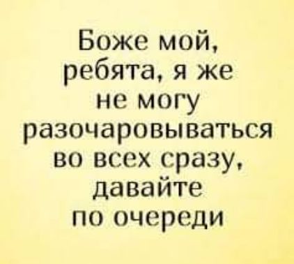Боже мой ребята я же не могу разочаровываться во всех сразу давайте по очереди