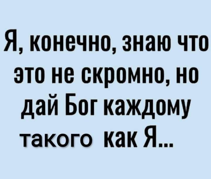 Я конечно знаю что это не скромно но дай Бог каждому такого как Я