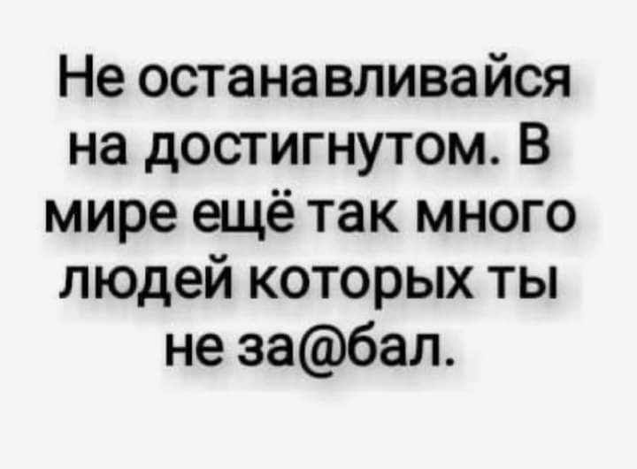 Не останавливайся на достигнутом В мире ещё так много людей которых ты не забал