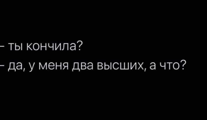 ты кончила да у меня два высших а что