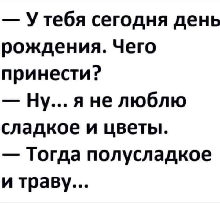 У тебя сегодня день рождения Чего принести Ну я не люблю сладкое и цветы Тогда полусладкое и траву