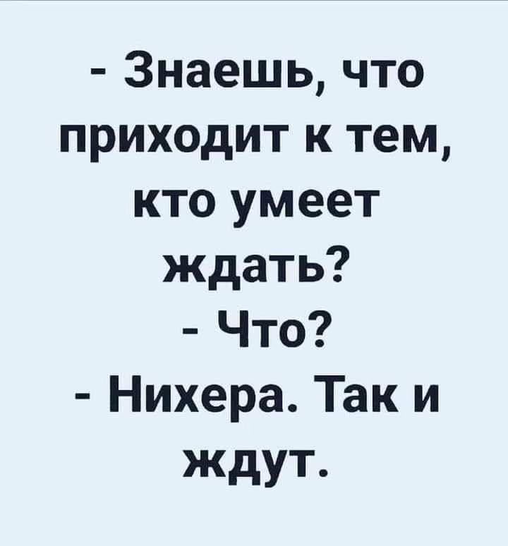 Знаешь что приходит к тем кто умеет ждать Что Нихера Так и ждут