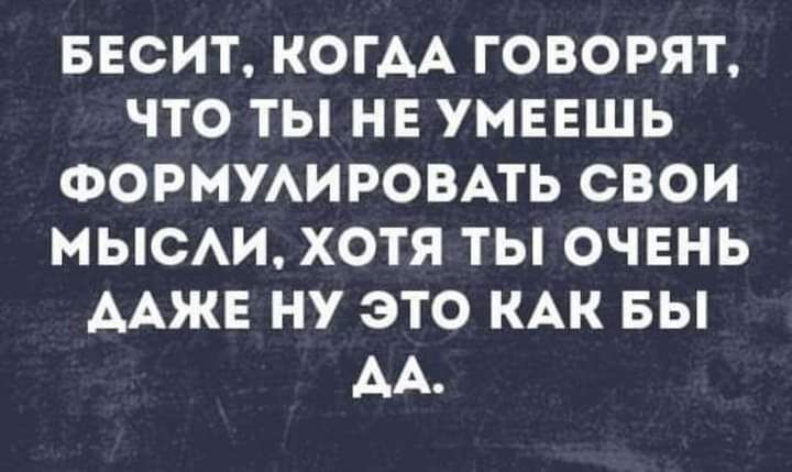БЕСИТ КОГАА ГОВОРЯТ ЧТО ТЫ НЕ УМЕЕШЬ ФОРМУАИРОВАТЬ СВОИ МЫСАИ ХОТЯ ТЫ ОЧЕНЬ ААЖЕ НУ ЭТО КАК БЫ АА
