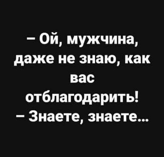 Ой мужчина даже не знаю как вас отблагодарить Знаете знаете