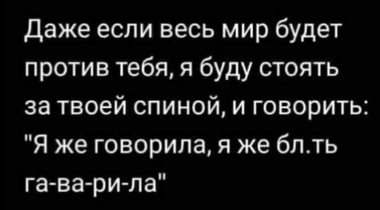 даже если весь мир будет против тебя я буду стоять за твоей спиной и говорить Я же говорила я же блть га ва ри ла