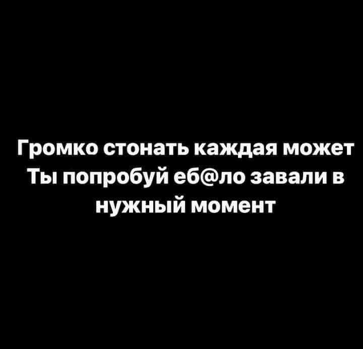 Громко стонать каждая может Ты попробуй ебло завали в нужный момент