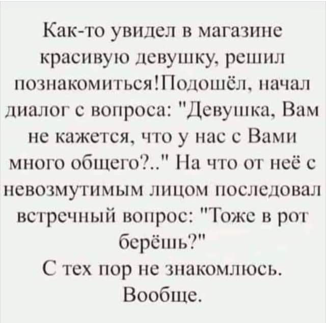Както увидел в магазине красивую девушку решил познакомитьсяПодшиёл начал диалог с вопроса Дсшушка Вам не кажется что у нас с Вами много обшегоі На что от неё с невозмугимым лицом последовал встречный вопрос Тожс в рот берёшь С тех пор не знакомлюсь Вообще