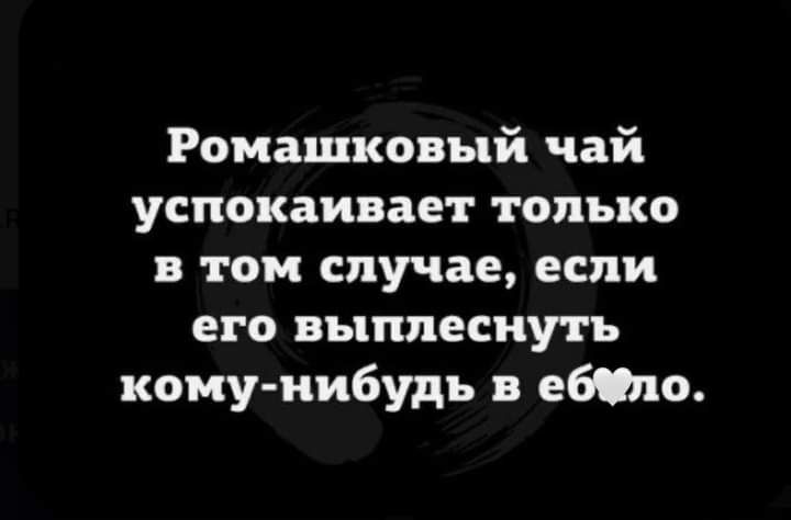 Ромашковый чай успокаивает только в том случае если его выплеснуть кому нибудь в ебтю