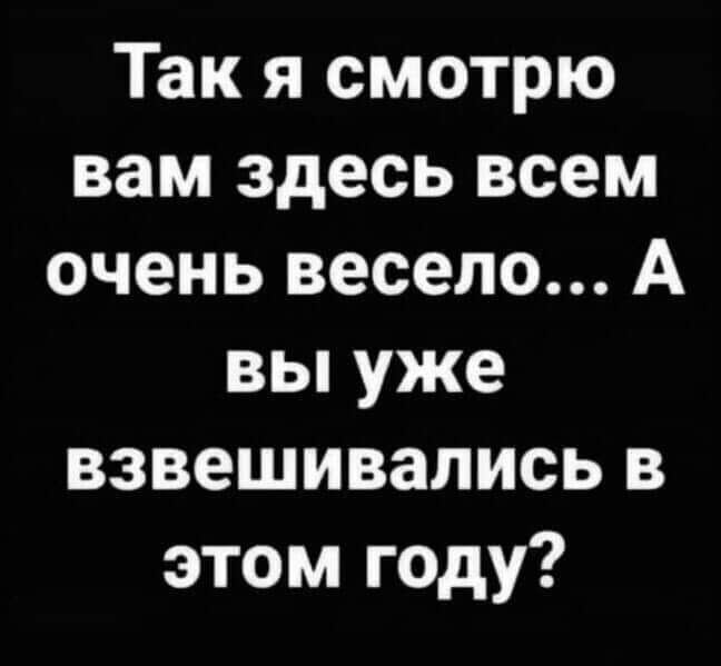 Так я смотрю вам здесь всем очень весело А вы уже взвешивались в этом году
