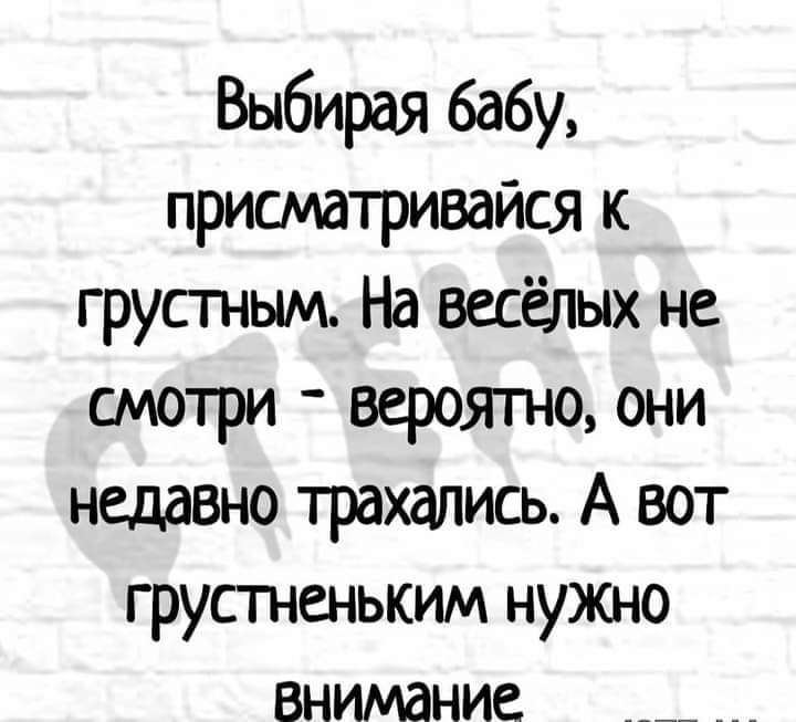 Выбирая бабу, присматривайся к грустным.на весёлых не смотри  вероятно, они недавно трахались. А вот грустненьким нужно внимание