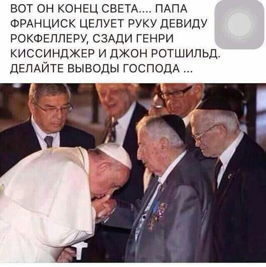 вот он КОНЕЦ СВЕТА ПАПА ФРАНЦИСК ЦЕЛУЕТ РУКУ девицу РОКФЕЛЛЕРУ СЗАДИ генри киссинджвр и джон ротшипьд ДЕЛАЙТЕ выводы ГОСПОДА