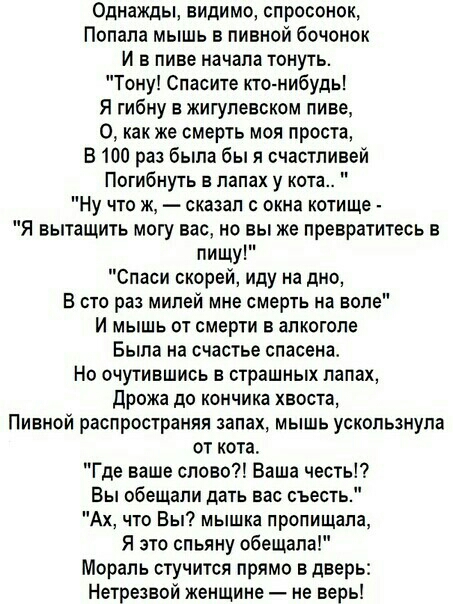 Однажды видимо спросонок Попала мышь в пивной бочонок И в пиве начала тонуть Тону Спасите ктонибудь Я гибну в жигупевском пиве О как же смерть моя проста В 100 раз была бы я счастливей Погибнуть в лапах у кота Ну что ж сказал окна котище Я вытащить могу вас но вы же превратитесь в пищу Спаси скорей иду на дно В сто раз милей мне смерть на воле И мышь от смерти в алкоголе Была на счастье спасена Но