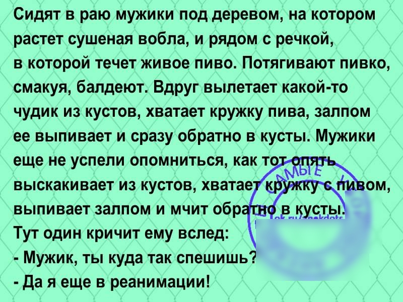 Сидят в раю мужики под деревом на котором растет сушеная вобла и рядом с речкой в которой течет живое пиво Потягивают пивко смакуя балдеют Вдруг вылетает какой то чудик из кустов хватает кружку пива залпом ее выпивает и сразу обратно в кусты Мужики еще не успели опомниться как т выскакивает из кустов хватае выпивает залпом и мчит обр Тут один кричит ему вслед Мужик ты куда так спешишь да я еще в р